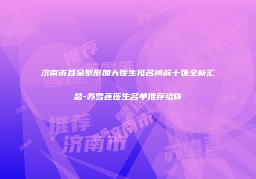 济南市耳朵整形加大医生排名榜前十强全新汇总-苏雪莲医生名单推荐给你