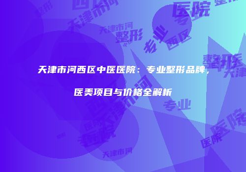 天津市河西区中医医院：专业整形品牌，医美项目与价格全解析