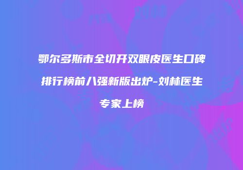 鄂尔多斯市全切开双眼皮医生口碑排行榜前八强新版出炉-刘林医生专家上榜