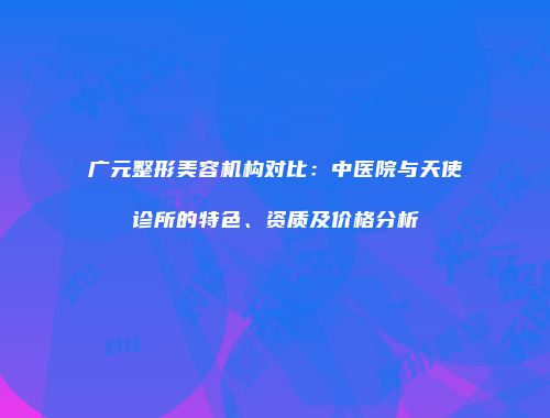 广元整形美容机构对比：中医院与天使诊所的特色、资质及价格分析