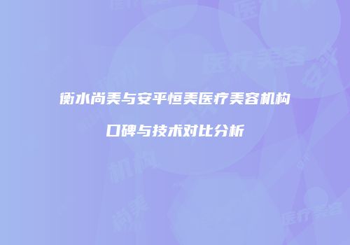 衡水尚美与安平恒美医疗美容机构口碑与技术对比分析