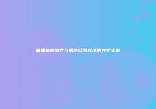 面部疤痕治疗与肌肤红润光泽的养护之道