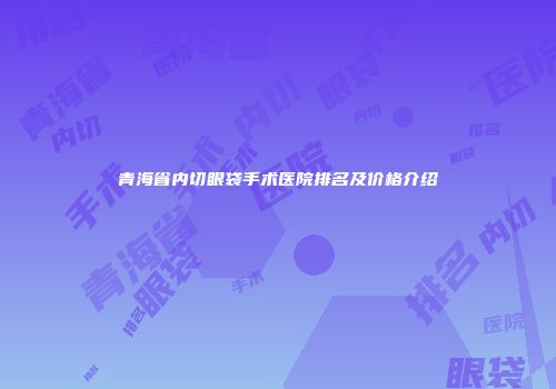 青海省内切眼袋手术医院排名及价格介绍