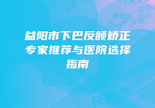 益阳市下巴反颌矫正专家推荐与医院选择指南