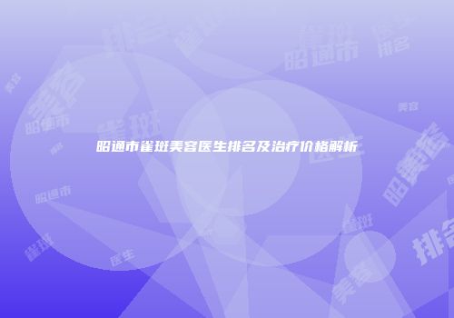 昭通市雀斑美容医生排名及治疗价格解析
