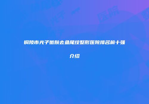 铜陵市光子嫩肤去鱼尾纹整形医院排名前十强介绍