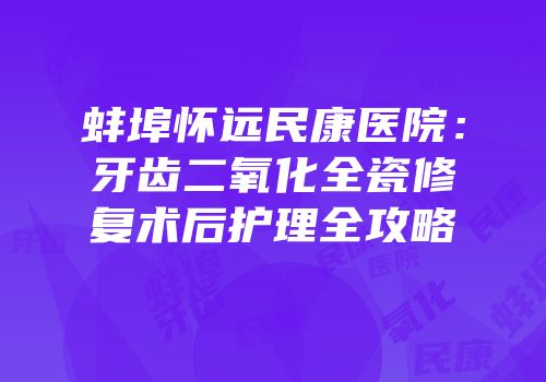蚌埠怀远民康医院：牙齿二氧化全瓷修复术后护理全攻略