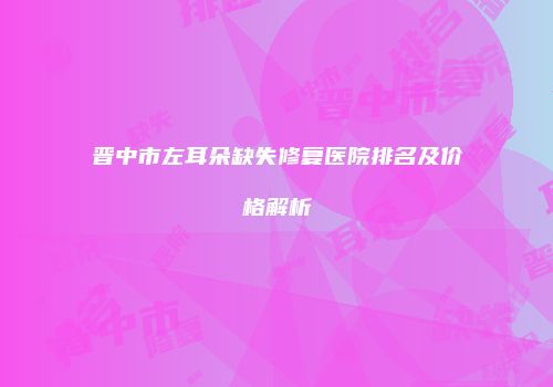 晋中市左耳朵缺失修复医院排名及价格解析