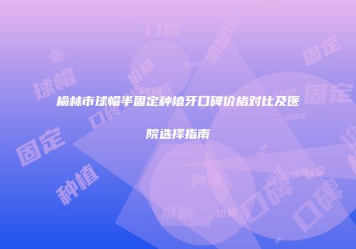 榆林市球帽半固定种植牙口碑价格对比及医院选择指南