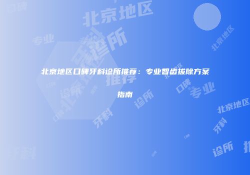 北京地区口碑牙科诊所推荐：专业智齿拔除方案指南