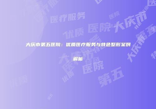 大庆市第五医院：优质医疗服务与特色整形案例解析