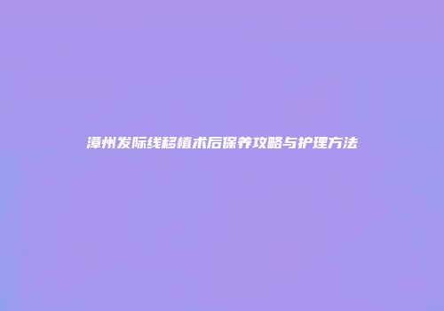 漳州发际线移植术后保养攻略与护理方法