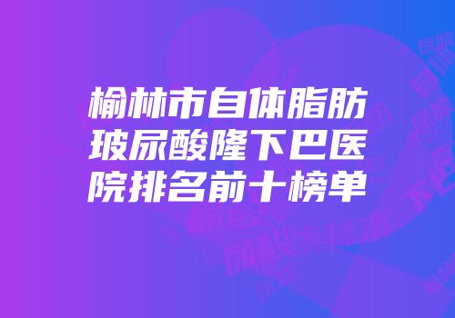 榆林市自体脂肪玻尿酸隆下巴医院排名前十榜单