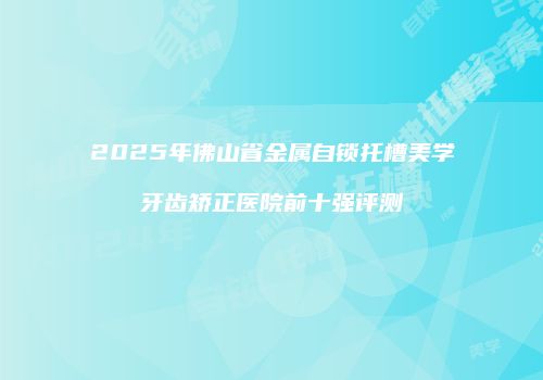 2025年佛山省金属自锁托槽美学牙齿矫正医院前十强评测