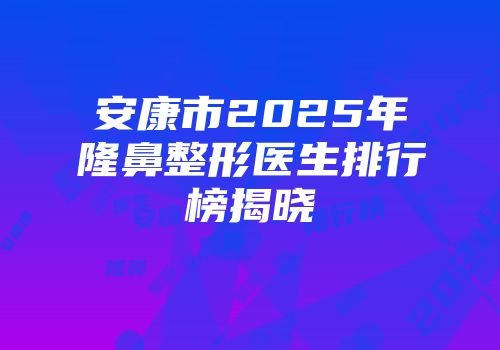 安康市2025年隆鼻整形医生排行榜揭晓