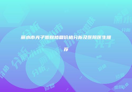 丽水市光子嫩肤修复价格分析及医院医生推荐