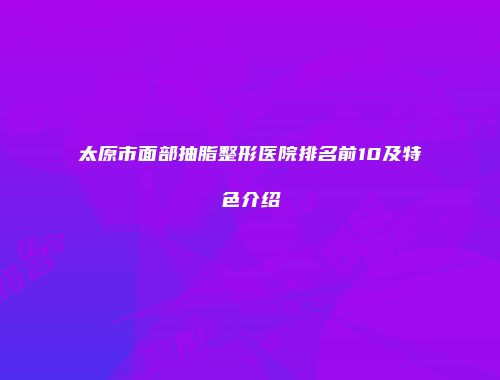 太原市面部抽脂整形医院排名前10及特色介绍