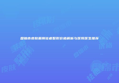 盘锦市皮肤磨削祛疤整形价格解析与医院医生推荐