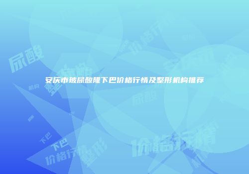 安庆市玻尿酸隆下巴价格行情及整形机构推荐