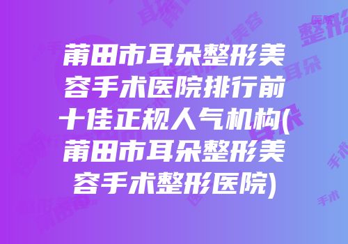 莆田市耳朵整形美容手术医院排行前十佳正规人气机构(莆田市耳朵整形美容手术整形医院)