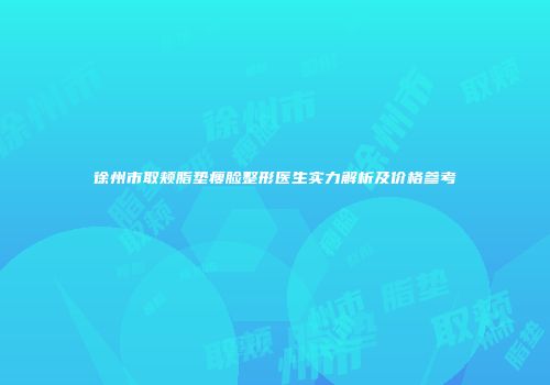 徐州市取颊脂垫瘦脸整形医生实力解析及价格参考