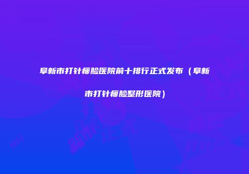 阜新市打针瘦脸医院前十排行正式发布（阜新市打针瘦脸整形医院）