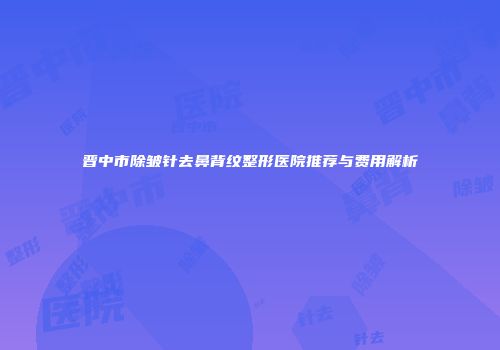 晋中市除皱针去鼻背纹整形医院推荐与费用解析