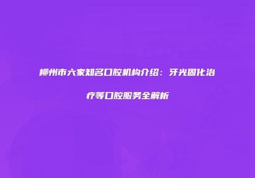 柳州市六家知名口腔机构介绍：牙光固化治疗等口腔服务全解析