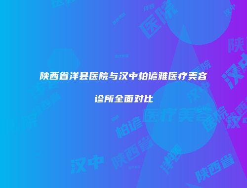 陕西省洋县医院与汉中柏谚雅医疗美容诊所全面对比
