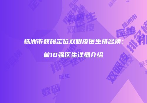株洲市数码定位双眼皮医生排名榜：前10强医生详细介绍