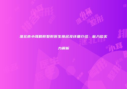 淮北市小耳畸形整形医生排名及详细介绍：前八位实力解析