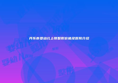 丹东市婴幼儿上颚整形价格及医院介绍