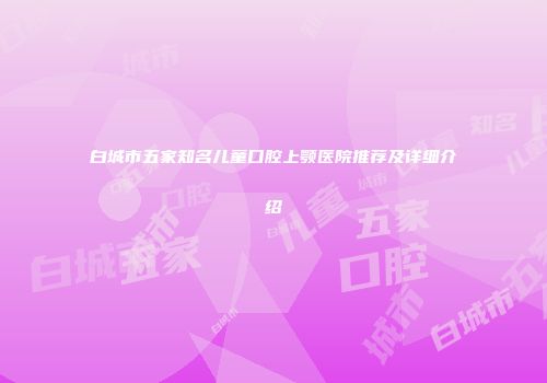 白城市五家知名儿童口腔上颚医院推荐及详细介绍