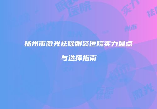 扬州市激光祛除眼袋医院实力盘点与选择指南