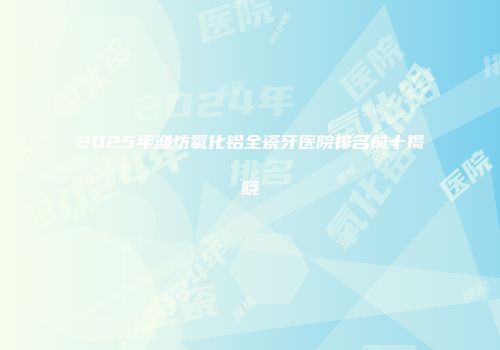 2025年潍坊氧化铝全瓷牙医院排名前十揭晓
