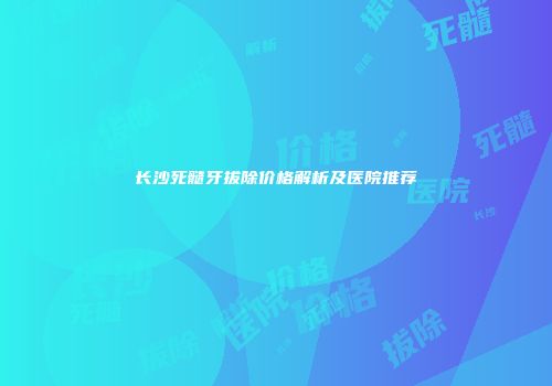 长沙死髓牙拔除价格解析及医院推荐