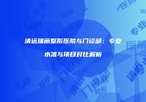 清远瑞丽整形医院与门诊部：专业水准与项目对比解析