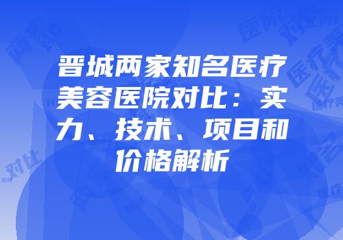 晋城两家知名医疗美容医院对比：实力、技术、项目和价格解析