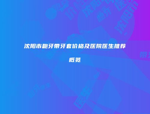 沈阳市龅牙带牙套价格及医院医生推荐概览