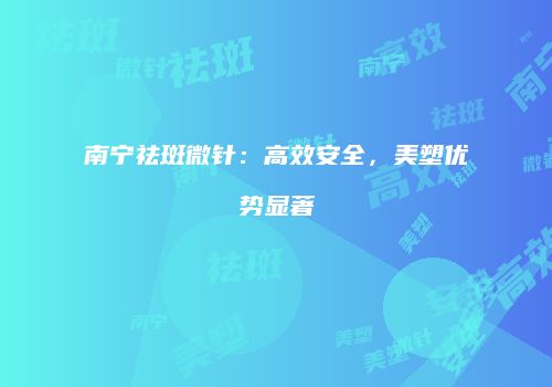 南宁祛斑微针：高效安全，美塑优势显著