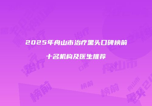 2025年舟山市治疗黑头口碑榜前十名机构及医生推荐