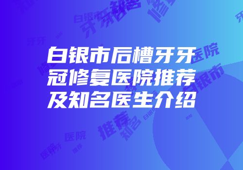 白银市后槽牙牙冠修复医院推荐及知名医生介绍