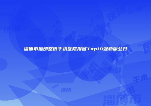 淄博市唇部整形手术医院排名Top10强新版公开