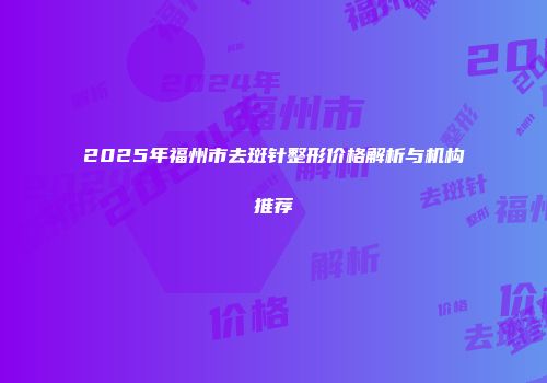 2025年福州市去斑针整形价格解析与机构推荐