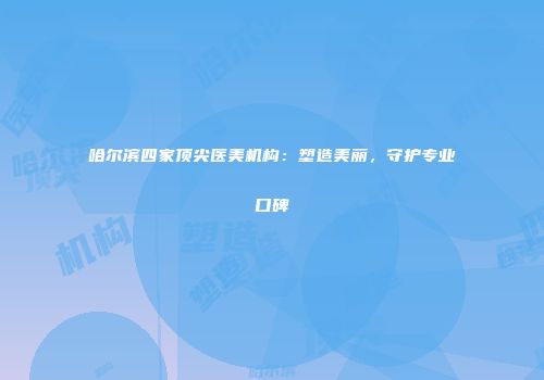 哈尔滨四家顶尖医美机构：塑造美丽，守护专业口碑
