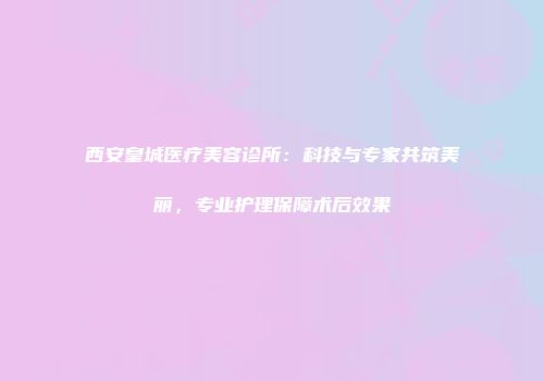 西安皇城医疗美容诊所：科技与专家共筑美丽，专业护理保障术后效果
