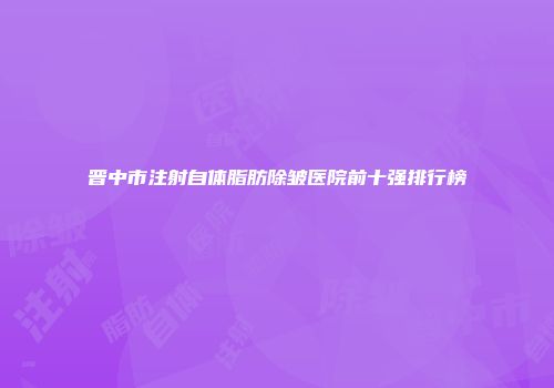 晋中市注射自体脂肪除皱医院前十强排行榜