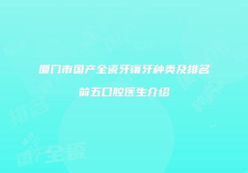 厦门市国产全瓷牙镶牙种类及排名前五口腔医生介绍