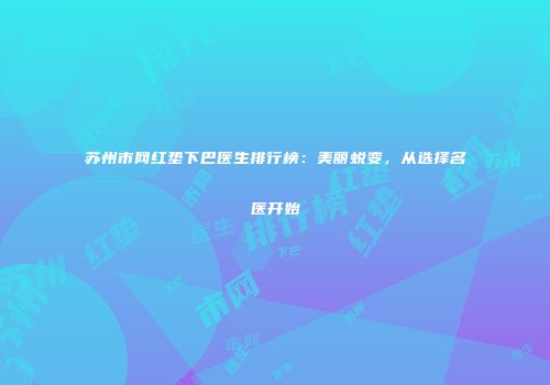 苏州市网红垫下巴医生排行榜：美丽蜕变，从选择名医开始