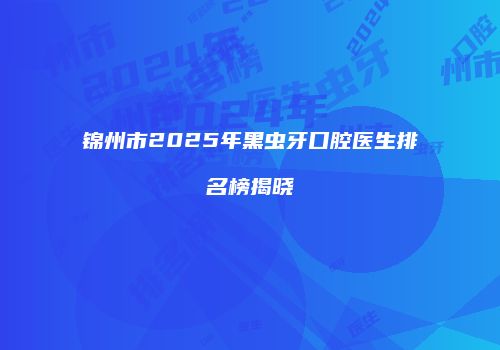 锦州市2025年黑虫牙口腔医生排名榜揭晓